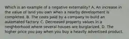 Which is an example of a negative externality? A. An increase in the value of land you own when a nearby development is completed. B. The costs paid by a company to build an automated factory. C. Decreased property values in a neighborhood where several houses are burglarized. D. The higher price you pay when you buy a heavily advertised product.