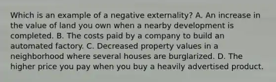 Which is an example of a negative externality? A. An increase in the value of land you own when a nearby development is completed. B. The costs paid by a company to build an automated factory. C. Decreased property values in a neighborhood where several houses are burglarized. D. The higher price you pay when you buy a heavily advertised product.