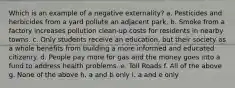 Which is an example of a negative externality? a. Pesticides and herbicides from a yard pollute an adjacent park. b. Smoke from a factory increases pollution clean-up costs for residents in nearby towns. c. Only students receive an education, but their society as a whole benefits from building a more informed and educated citizenry. d. People pay more for gas and the money goes into a fund to address health problems. e. Toll Roads f. All of the above g. None of the above h. a and b only i. a and e only