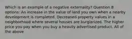 Which is an example of a negative externality? Question 8 options: An increase in the value of land you own when a nearby development is completed. Decreased property values in a neighborhood where several houses are burglarized. The higher price you pay when you buy a heavily advertised product. All of the above