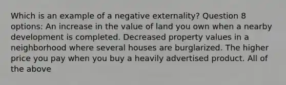 Which is an example of a negative externality? Question 8 options: An increase in the value of land you own when a nearby development is completed. Decreased property values in a neighborhood where several houses are burglarized. The higher price you pay when you buy a heavily advertised product. All of the above