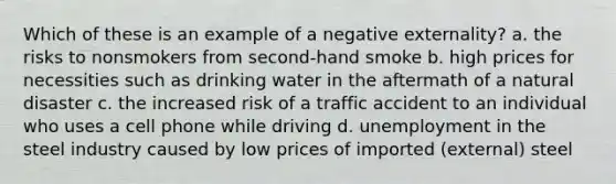 Which of these is an example of a negative externality? a. the risks to nonsmokers from second-hand smoke b. high prices for necessities such as drinking water in the aftermath of a natural disaster c. the increased risk of a traffic accident to an individual who uses a cell phone while driving d. unemployment in the steel industry caused by low prices of imported (external) steel