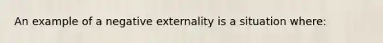 An example of a negative externality is a situation where: