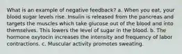 What is an example of negative feedback? a. When you eat, your blood sugar levels rise. Insulin is released from the pancreas and targets the muscles which take glucose out of the blood and into themselves. This lowers the level of sugar in the blood. b. The hormone oxytocin increases the intensity and frequency of labor contractions. c. Muscular activity promotes sweating.