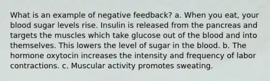 What is an example of negative feedback? a. When you eat, your blood sugar levels rise. Insulin is released from the pancreas and targets the muscles which take glucose out of the blood and into themselves. This lowers the level of sugar in the blood. b. The hormone oxytocin increases the intensity and frequency of labor contractions. c. Muscular activity promotes sweating.