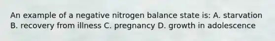 An example of a negative nitrogen balance state is: A. starvation B. recovery from illness C. pregnancy D. growth in adolescence