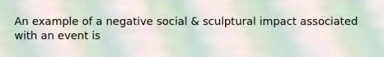 An example of a negative social & sculptural impact associated with an event is