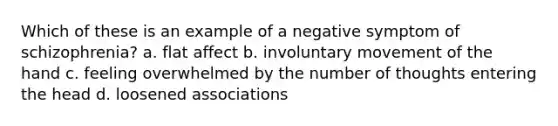 Which of these is an example of a negative symptom of schizophrenia? a. flat affect b. involuntary movement of the hand c. feeling overwhelmed by the number of thoughts entering the head d. loosened associations