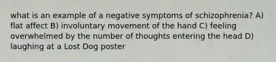 what is an example of a negative symptoms of schizophrenia? A) flat affect B) involuntary movement of the hand C) feeling overwhelmed by the number of thoughts entering the head D) laughing at a Lost Dog poster