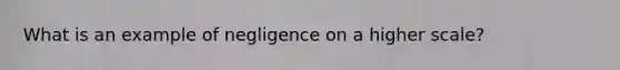 What is an example of negligence on a higher scale?