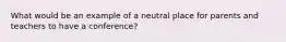 What would be an example of a neutral place for parents and teachers to have a conference?