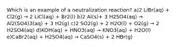 Which is an example of a neutralization reaction? a)2 LiBr(aq) + Cl2(g) → 2 LiCl(aq) + Br2(l) b)2 Al(s)+ 3 H2SO4(aq) → Al2(SO4)3(aq) + 3 H2(g) c)2 SO2(g) + 2 H2O(l) + O2(g) → 2 H2SO4(aq) d)KOH(aq) + HNO3(aq) → KNO3(aq) + H2O(l) e)CaBr2(aq) + H2SO4(aq) → CaSO4(s) + 2 HBr(g)