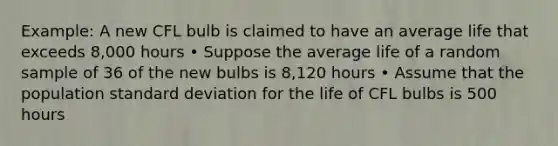 Example: A new CFL bulb is claimed to have an average life that exceeds 8,000 hours • Suppose the average life of a random sample of 36 of the new bulbs is 8,120 hours • Assume that the population standard deviation for the life of CFL bulbs is 500 hours