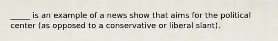 _____ is an example of a news show that aims for the political center (as opposed to a conservative or liberal slant).