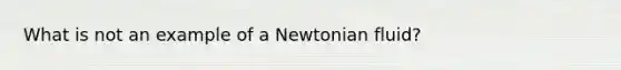 What is not an example of a Newtonian fluid?