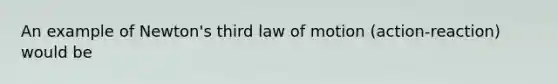 An example of Newton's third law of motion (action-reaction) would be