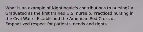 What is an example of Nightingale's contributions to nursing? a. Graduated as the first trained U.S. nurse b. Practiced nursing in the Civil War c. Established the American Red Cross d. Emphasized respect for patients' needs and rights