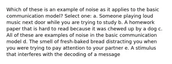 Which of these is an example of noise as it applies to the basic communication model? Select one: a. Someone playing loud music next door while you are trying to study b. A homework paper that is hard to read because it was chewed up by a dog c. All of these are examples of noise in the basic communication model d. The smell of fresh-baked bread distracting you when you were trying to pay attention to your partner e. A stimulus that interferes with the decoding of a message