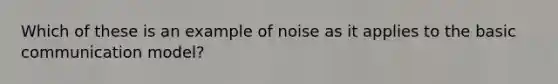 Which of these is an example of noise as it applies to the basic communication model?