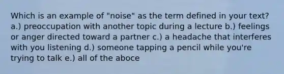 Which is an example of "noise" as the term defined in your text? a.) preoccupation with another topic during a lecture b.) feelings or anger directed toward a partner c.) a headache that interferes with you listening d.) someone tapping a pencil while you're trying to talk e.) all of the aboce