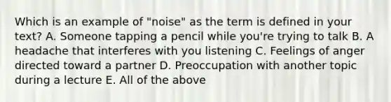 Which is an example of "noise" as the term is defined in your text? A. Someone tapping a pencil while you're trying to talk B. A headache that interferes with you listening C. Feelings of anger directed toward a partner D. Preoccupation with another topic during a lecture E. All of the above