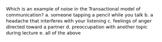 Which is an example of noise in the Transactional model of communication? a. someone tapping a pencil while you talk b. a headache that interferes with your listening c. feelings of anger directed toward a partner d. preoccupation with another topic during lecture e. all of the above