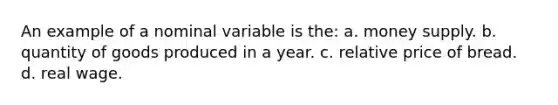 An example of a nominal variable is the: a. money supply. b. quantity of goods produced in a year. c. relative price of bread. d. real wage.