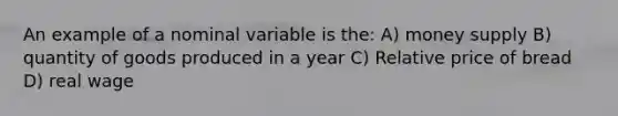 An example of a nominal variable is the: A) money supply B) quantity of goods produced in a year C) Relative price of bread D) real wage