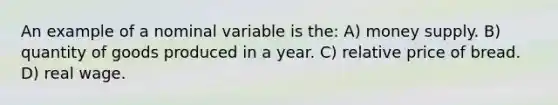 An example of a nominal variable is the: A) money supply. B) quantity of goods produced in a year. C) relative price of bread. D) real wage.