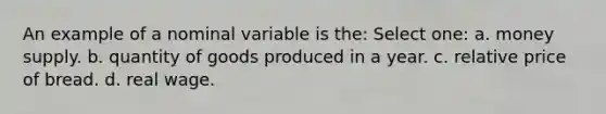 An example of a nominal variable is the: Select one: a. money supply. b. quantity of goods produced in a year. c. relative price of bread. d. real wage.