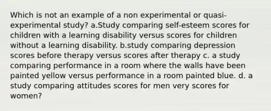 Which is not an example of a non experimental or quasi-experimental study? a.Study comparing self-esteem scores for children with a learning disability versus scores for children without a learning disability. b.study comparing depression scores before therapy versus scores after therapy c. a study comparing performance in a room where the walls have been painted yellow versus performance in a room painted blue. d. a study comparing attitudes scores for men very scores for women?