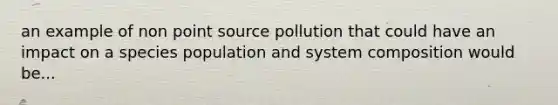 an example of non point source pollution that could have an impact on a species population and system composition would be...