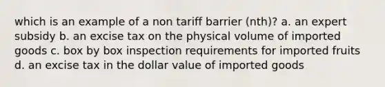 which is an example of a non tariff barrier (nth)? a. an expert subsidy b. an excise tax on the physical volume of imported goods c. box by box inspection requirements for imported fruits d. an excise tax in the dollar value of imported goods