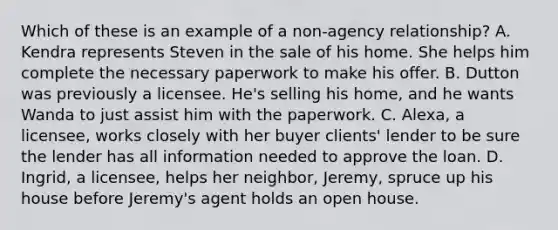 Which of these is an example of a non-agency relationship? A. Kendra represents Steven in the sale of his home. She helps him complete the necessary paperwork to make his offer. B. Dutton was previously a licensee. He's selling his home, and he wants Wanda to just assist him with the paperwork. C. Alexa, a licensee, works closely with her buyer clients' lender to be sure the lender has all information needed to approve the loan. D. Ingrid, a licensee, helps her neighbor, Jeremy, spruce up his house before Jeremy's agent holds an open house.