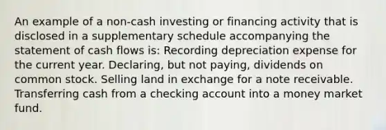 An example of a non-cash investing or financing activity that is disclosed in a supplementary schedule accompanying the statement of cash flows is: Recording depreciation expense for the current year. Declaring, but not paying, dividends on common stock. Selling land in exchange for a note receivable. Transferring cash from a checking account into a money market fund.