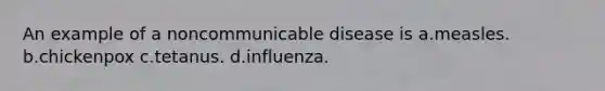 An example of a noncommunicable disease is a.measles. b.chickenpox c.tetanus. d.influenza.