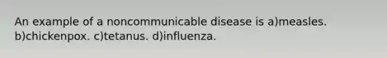 An example of a noncommunicable disease is a)measles. b)chickenpox. c)tetanus. d)influenza.