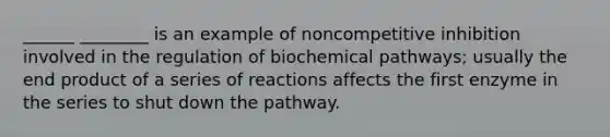 ______ ________ is an example of noncompetitive inhibition involved in the regulation of biochemical pathways; usually the end product of a series of reactions affects the first enzyme in the series to shut down the pathway.