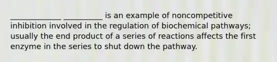 _____________ __________ is an example of noncompetitive inhibition involved in the regulation of biochemical pathways; usually the end product of a series of reactions affects the first enzyme in the series to shut down the pathway.