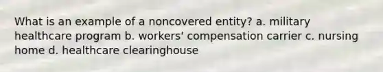 What is an example of a noncovered entity? a. military healthcare program b. workers' compensation carrier c. nursing home d. healthcare clearinghouse