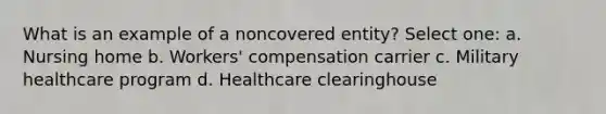 What is an example of a noncovered entity? Select one: a. Nursing home b. Workers' compensation carrier c. Military healthcare program d. Healthcare clearinghouse