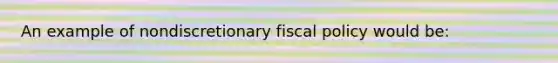 An example of nondiscretionary fiscal policy would be: