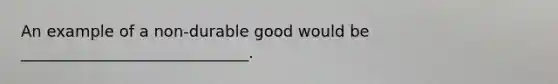 An example of a non-durable good would be _____________________________.