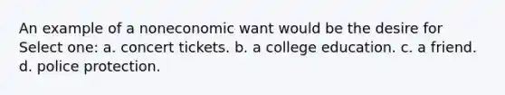 An example of a noneconomic want would be the desire for Select one: a. concert tickets. b. a college education. c. a friend. d. police protection.