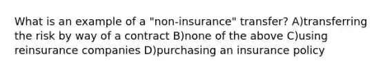 What is an example of a "non-insurance" transfer? A)transferring the risk by way of a contract B)none of the above C)using reinsurance companies D)purchasing an insurance policy