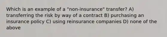 Which is an example of a "non-insurance" transfer? A) transferring the risk by way of a contract B) purchasing an insurance policy C) using reinsurance companies D) none of the above