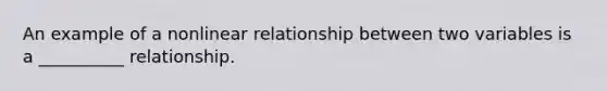 An example of a nonlinear relationship between two variables is a __________ relationship.