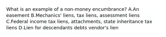 What is an example of a non-money encumbrance? A.An easement B.Mechanics' liens, tax liens, assessment liens C.Federal income tax liens, attachments, state inheritance tax liens D.Lien for descendants debts vendor's lien