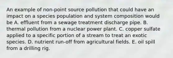 An example of non-point source pollution that could have an impact on a species population and system composition would be A. effluent from a sewage treatment discharge pipe. B. thermal pollution from a nuclear power plant. C. copper sulfate applied to a specific portion of a stream to treat an exotic species. D. nutrient run-off from agricultural fields. E. oil spill from a drilling rig.