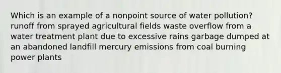 Which is an example of a nonpoint source of water pollution? runoff from sprayed agricultural fields waste overflow from a water treatment plant due to excessive rains garbage dumped at an abandoned landfill mercury emissions from coal burning power plants